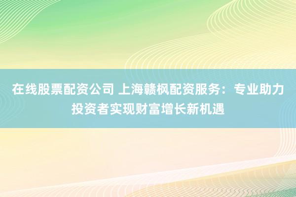 在线股票配资公司 上海赣枫配资服务：专业助力投资者实现财富增长新机遇