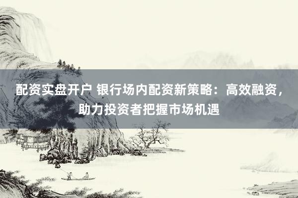 配资实盘开户 银行场内配资新策略：高效融资，助力投资者把握市场机遇