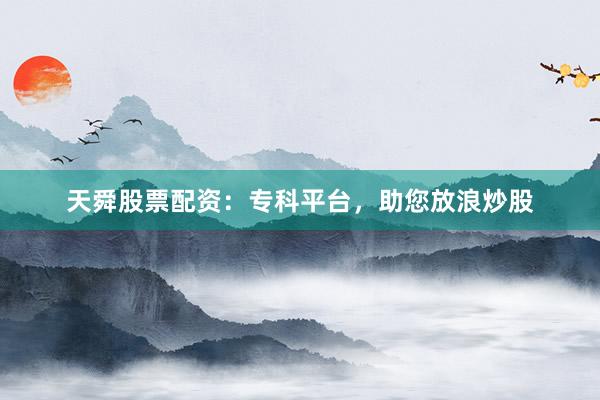天舜股票配资：专科平台，助您放浪炒股