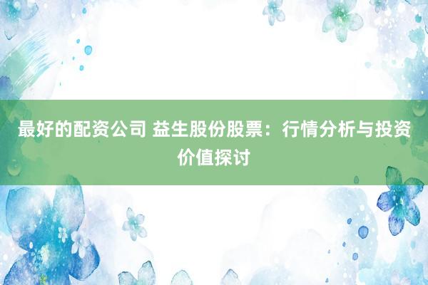 最好的配资公司 益生股份股票：行情分析与投资价值探讨