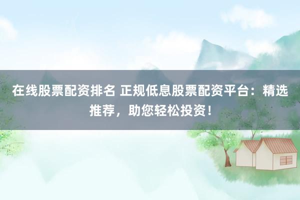 在线股票配资排名 正规低息股票配资平台：精选推荐，助您轻松投资！