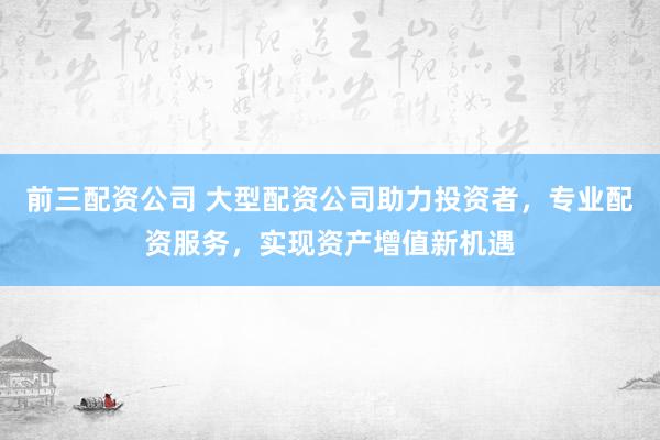 前三配资公司 大型配资公司助力投资者，专业配资服务，实现资产增值新机遇