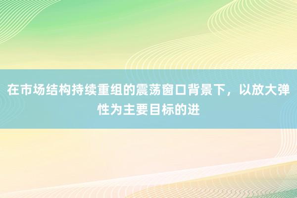 在市场结构持续重组的震荡窗口背景下，以放大弹性为主要目标的进