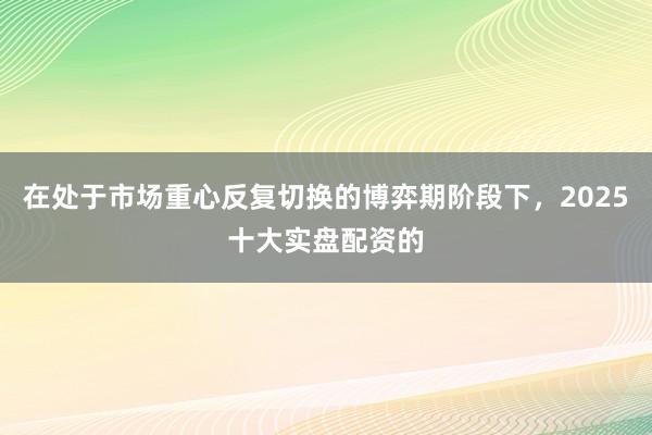 在处于市场重心反复切换的博弈期阶段下，2025十大实盘配资的