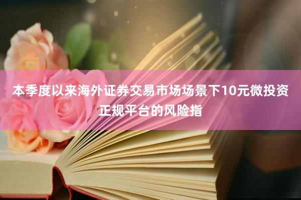 本季度以来海外证券交易市场场景下10元微投资正规平台的风险指
