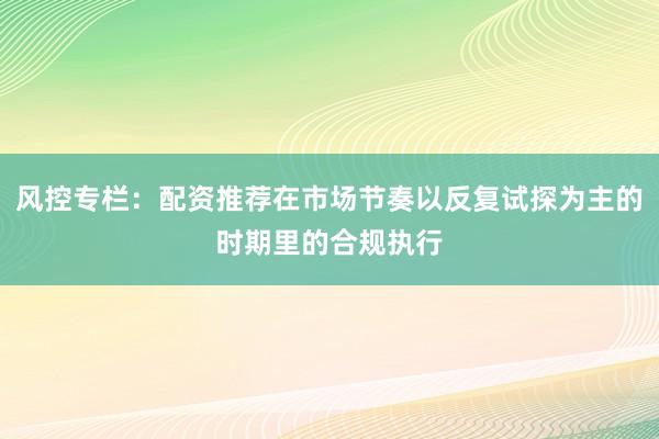 风控专栏：配资推荐在市场节奏以反复试探为主的时期里的合规执行