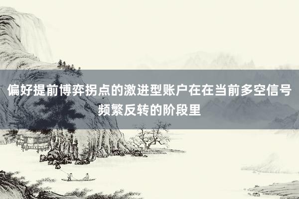 偏好提前博弈拐点的激进型账户在在当前多空信号频繁反转的阶段里