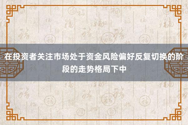 在投资者关注市场处于资金风险偏好反复切换的阶段的走势格局下中