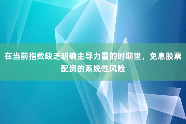 在当前指数缺乏明确主导力量的时期里，免息股票配资的系统性风险