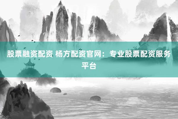 股票融资配资 杨方配资官网：专业股票配资服务平台