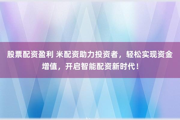 股票配资盈利 米配资助力投资者，轻松实现资金增值，开启智能配资新时代！