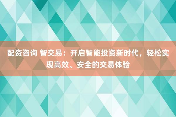 配资咨询 智交易：开启智能投资新时代，轻松实现高效、安全的交易体验