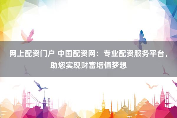 网上配资门户 中国配资网：专业配资服务平台，助您实现财富增值梦想