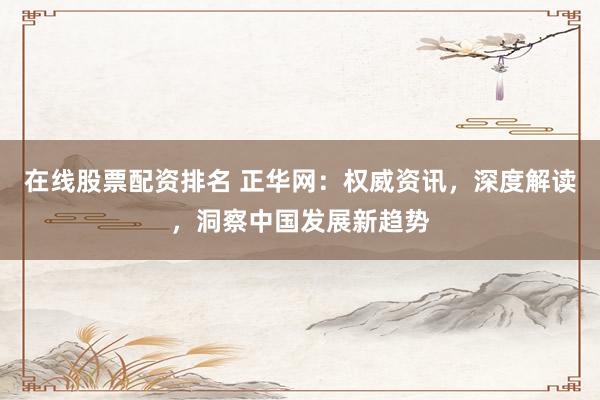 在线股票配资排名 正华网：权威资讯，深度解读，洞察中国发展新趋势