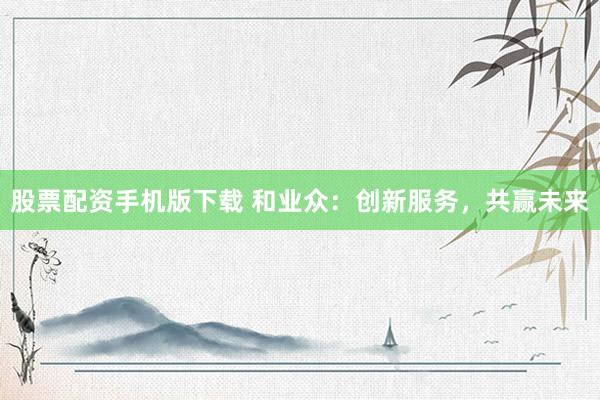 股票配资手机版下载 和业众：创新服务，共赢未来
