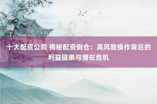 十大配资公司 揭秘配资倒仓：高风险操作背后的利益链条与潜在危机