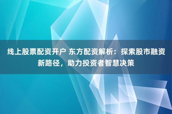 线上股票配资开户 东方配资解析：探索股市融资新路径，助力投资者智慧决策