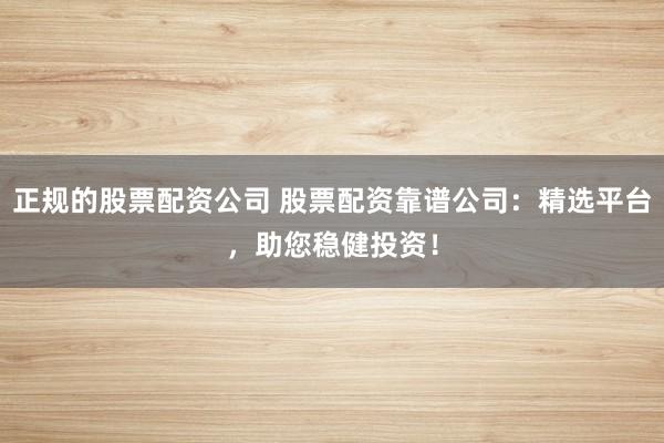 正规的股票配资公司 股票配资靠谱公司：精选平台，助您稳健投资！