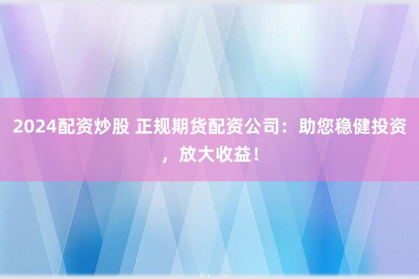 2024配资炒股 正规期货配资公司：助您稳健投资，放大收益！