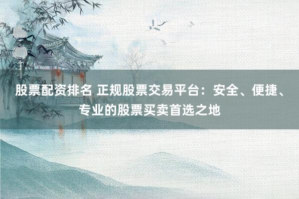 股票配资排名 正规股票交易平台：安全、便捷、专业的股票买卖首选之地