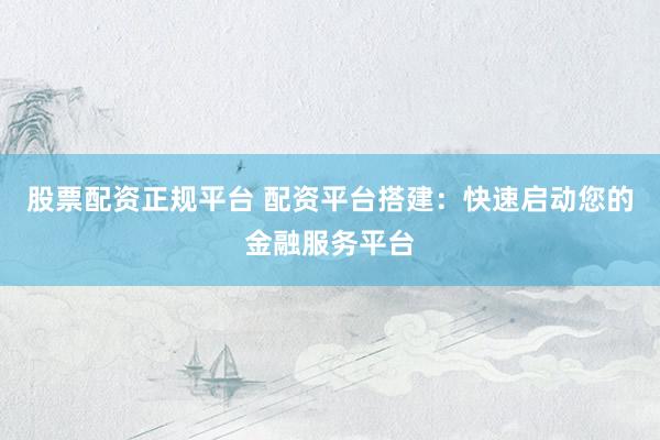 股票配资正规平台 配资平台搭建：快速启动您的金融服务平台