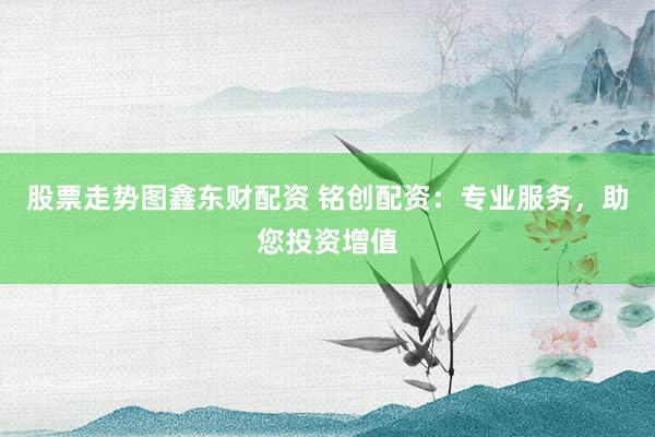 股票走势图鑫东财配资 铭创配资：专业服务，助您投资增值