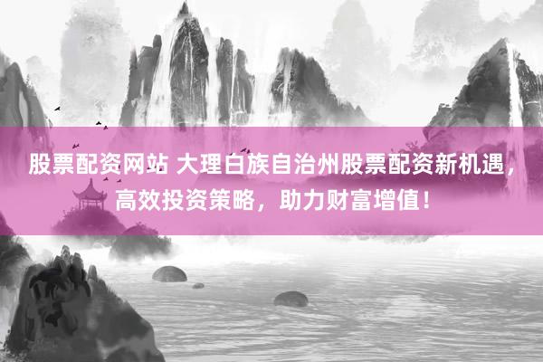 股票配资网站 大理白族自治州股票配资新机遇，高效投资策略，助力财富增值！