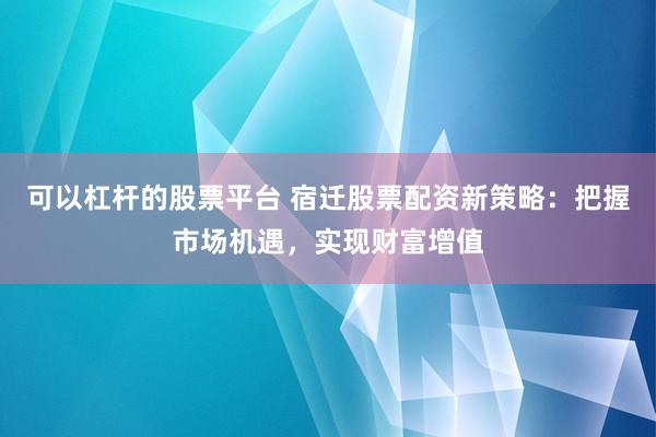 可以杠杆的股票平台 宿迁股票配资新策略：把握市场机遇，实现财富增值