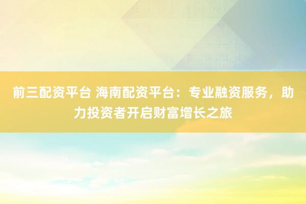 前三配资平台 海南配资平台：专业融资服务，助力投资者开启财富增长之旅