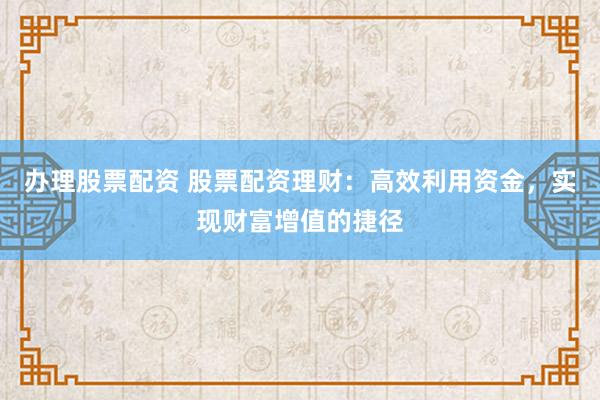 办理股票配资 股票配资理财：高效利用资金，实现财富增值的捷径