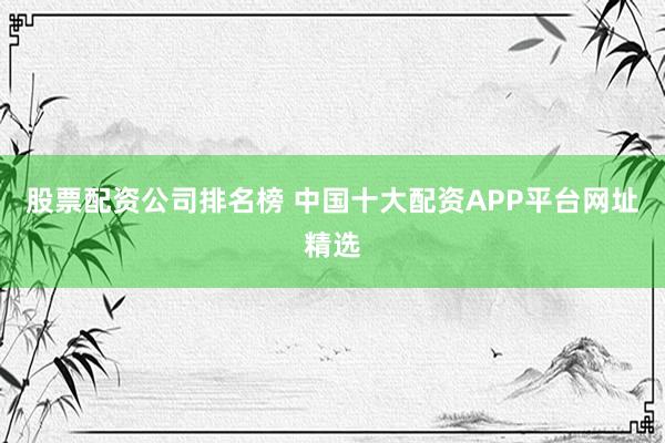 股票配资公司排名榜 中国十大配资APP平台网址精选