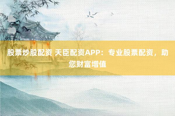股票炒股配资 天臣配资APP：专业股票配资，助您财富增值