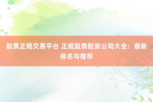 股票正规交易平台 正规股票配资公司大全：最新排名与推荐