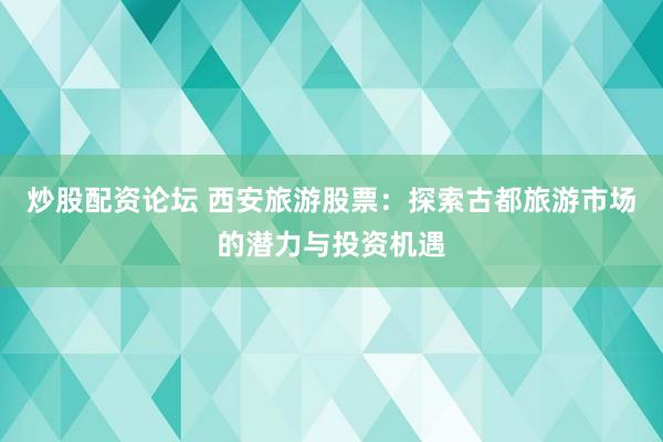 炒股配资论坛 西安旅游股票：探索古都旅游市场的潜力与投资机遇
