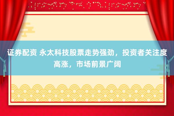 证券配资 永太科技股票走势强劲，投资者关注度高涨，市场前景广阔