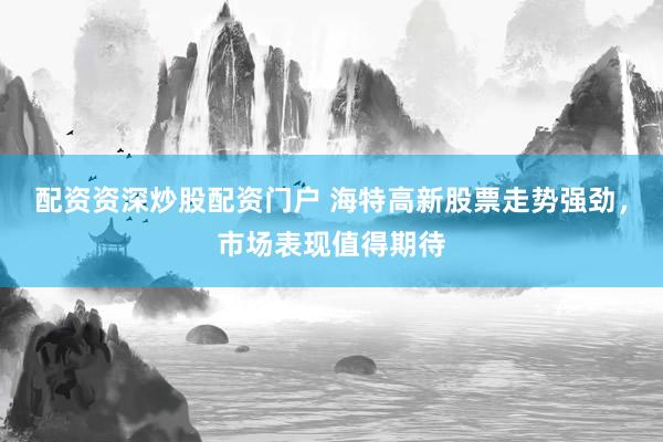 配资资深炒股配资门户 海特高新股票走势强劲，市场表现值得期待