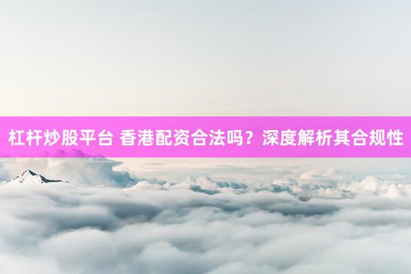 杠杆炒股平台 香港配资合法吗？深度解析其合规性