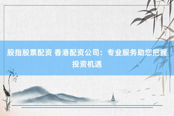 股指股票配资 香港配资公司：专业服务助您把握投资机遇