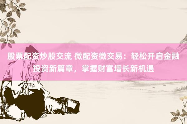 股票配资炒股交流 微配资微交易：轻松开启金融投资新篇章，掌握财富增长新机遇