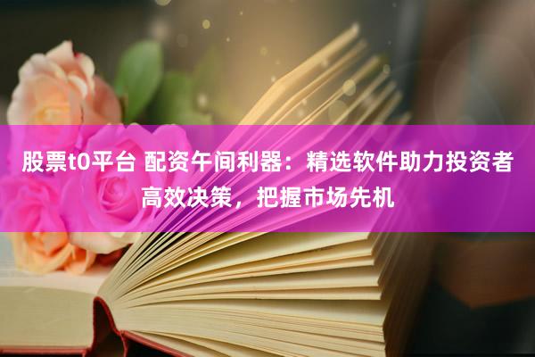 股票t0平台 配资午间利器：精选软件助力投资者高效决策，把握市场先机