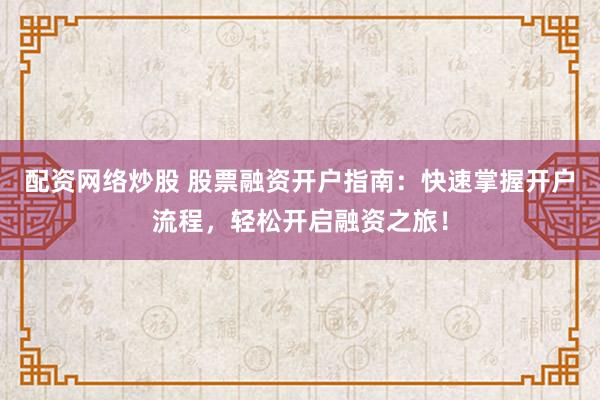 配资网络炒股 股票融资开户指南：快速掌握开户流程，轻松开启融资之旅！