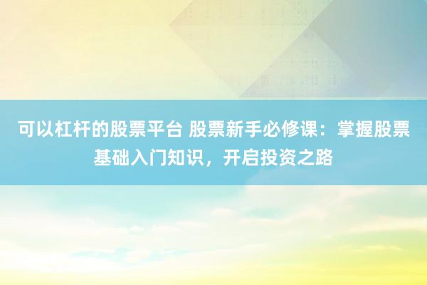 可以杠杆的股票平台 股票新手必修课：掌握股票基础入门知识，开启投资之路