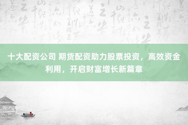 十大配资公司 期货配资助力股票投资，高效资金利用，开启财富增长新篇章