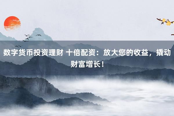 数字货币投资理财 十倍配资：放大您的收益，撬动财富增长！