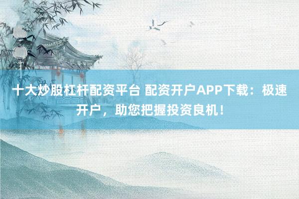 十大炒股杠杆配资平台 配资开户APP下载：极速开户，助您把握投资良机！