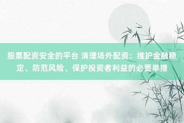 股票配资安全的平台 清理场外配资：维护金融稳定、防范风险、保护投资者利益的必要举措