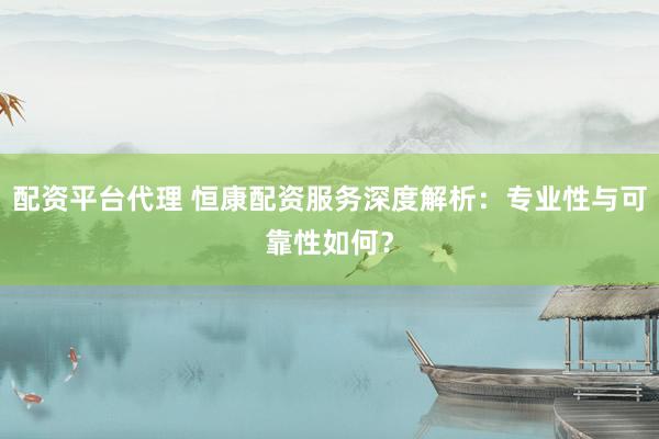 配资平台代理 恒康配资服务深度解析：专业性与可靠性如何？