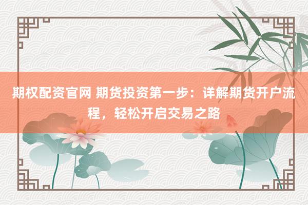 期权配资官网 期货投资第一步：详解期货开户流程，轻松开启交易之路