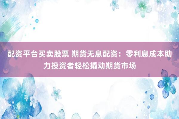配资平台买卖股票 期货无息配资：零利息成本助力投资者轻松撬动期货市场