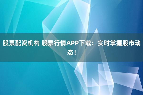 股票配资机构 股票行情APP下载：实时掌握股市动态！